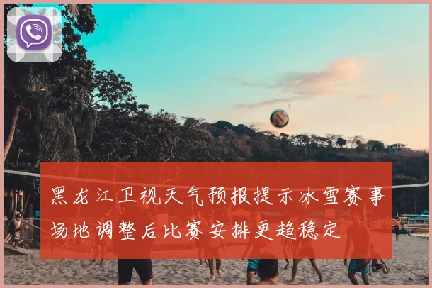 黑龙江卫视天气预报提示冰雪赛事场地调整后比赛安排更趋稳定